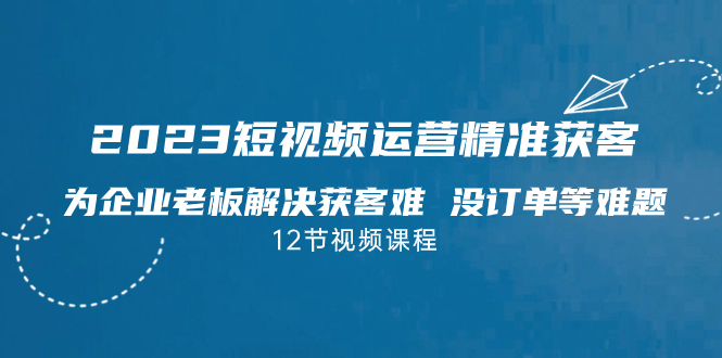 （4862期）2023短视频·运营精准获客，为企业老板解决获客难 没订单等难题（12节课）
