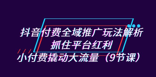 （4891期）抖音付费全域推广玩法解析：抓住平台红利，小付费撬动大流量（9节课）